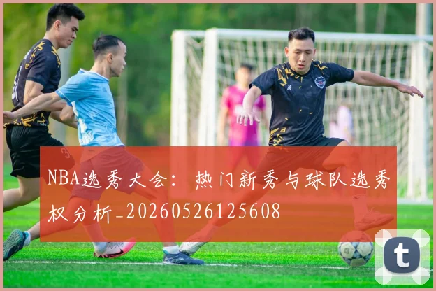 NBA选秀大会:热门新秀与球队选秀权分析_20260526125608