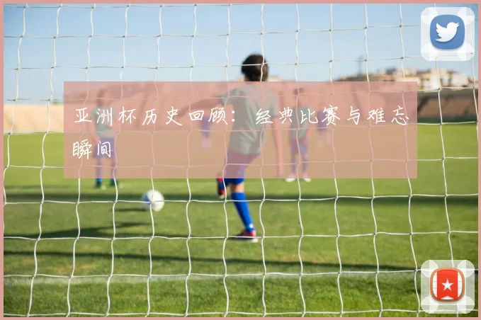 亚洲杯历史回顾：经典比赛与难忘瞬间