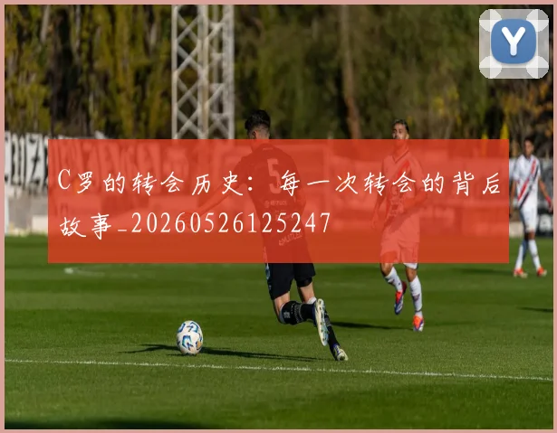C罗的转会历史：每一次转会的背后故事_20260526125247